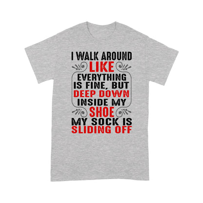 I walk around like everything is fine but deep down inside my shoe my sock is sliding off T-Shirt