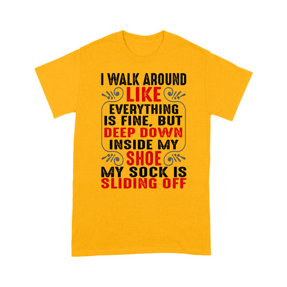 I walk around like everything is fine but deep down inside my shoe my sock is sliding off T-Shirt